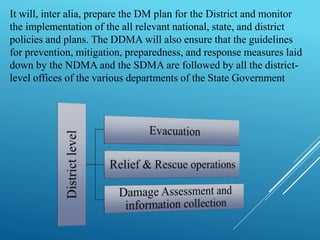 It will, inter alia, prepare the DM plan for the District and monitor
the implementation of the all relevant national, state, and district
policies and plans. The DDMA will also ensure that the guidelines
for prevention, mitigation, preparedness, and response measures laid
down by the NDMA and the SDMA are followed by all the district-
level offices of the various departments of the State Government
 