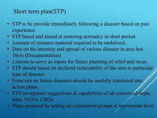 Short term plan(STP)
• STP to be provide immediately following a disaster based on past
experience
• STP based and aimed at restoring normalcy in short period.
• Amount of resource material required to be mobilised .
• Data on the intensity and spread of various disaster in area last
10yrs (Documentation)
• Lessons to serve as inputs for future planning of relief and recue.
• STP should based on declared vulnerability of the area to particular
type of disaster.
• Forecasts on future disasters should be usefully translated into
action plans.
• STP incorporate suggestions & capabilities of all concerned depts,
state, NGOs, CBOs.
• Plans prepared by setting up committees groups at appropriate level
 