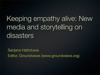 Keeping empathy alive: New
media and storytelling on
disasters
Sanjana Hattotuwa
Editor, Groundviews (www.groundviews.org)
 