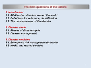 2
1. Introduction
1.1. All disaster: situation around the world
1.2. Definitions for reference, classification
1.3. The consequences of the disaster
2. Disaster circle
2.1. Phases of disaster cycle.
2.2. Disaster management
3. Disaster medicine
3.1. Emergency risk management for health
3.2 .Health and related services
 