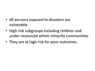• All persons exposed to disasters are
vulnerable
• High risk subgroups including children and
under-resourced ethnic minority communities
• They are at high risk for poor outcomes
 