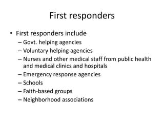 First responders
• First responders include
– Govt. helping agencies
– Voluntary helping agencies
– Nurses and other medical staff from public health
and medical clinics and hospitals
– Emergency response agencies
– Schools
– Faith-based groups
– Neighborhood associations
 