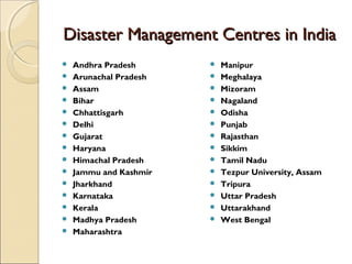 Disaster Management Centres in India
















Andhra Pradesh
Arunachal Pradesh
Assam
Bihar
Chhattisgarh
Delhi
Gujarat
Haryana
Himachal Pradesh
Jammu and Kashmir
Jharkhand
Karnataka
Kerala
Madhya Pradesh
Maharashtra
















Manipur
Meghalaya
Mizoram
Nagaland
Odisha
Punjab
Rajasthan
Sikkim
Tamil Nadu
Tezpur University, Assam
Tripura
Uttar Pradesh
Uttarakhand
West Bengal

 