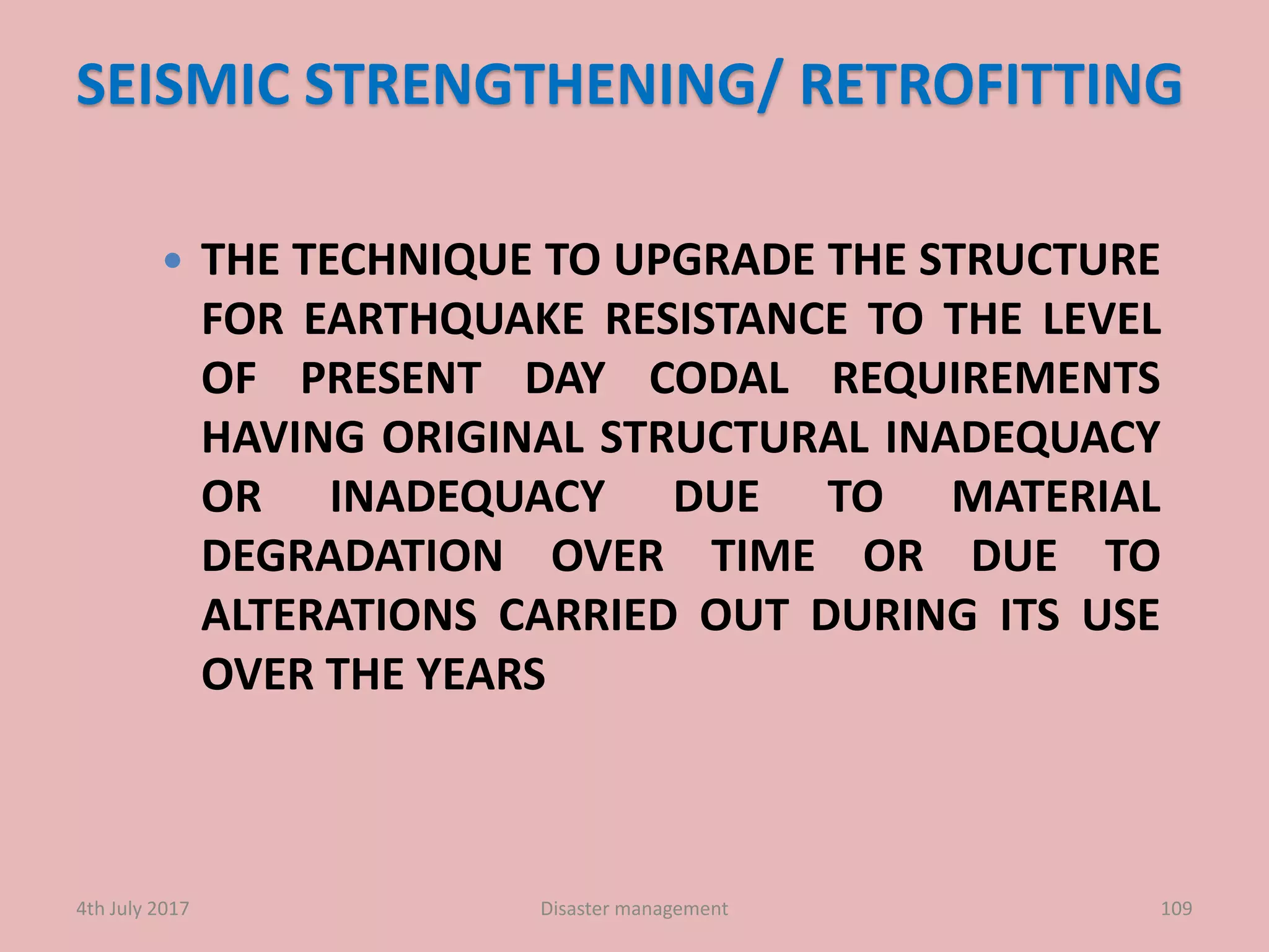 SEISMIC STRENGTHENING/ RETROFITTING
 THE TECHNIQUE TO UPGRADE THE STRUCTURE
FOR EARTHQUAKE RESISTANCE TO THE LEVEL
OF PRESENT DAY CODAL REQUIREMENTS
HAVING ORIGINAL STRUCTURAL INADEQUACY
OR INADEQUACY DUE TO MATERIAL
DEGRADATION OVER TIME OR DUE TO
ALTERATIONS CARRIED OUT DURING ITS USE
OVER THE YEARS
1094th July 2017 Disaster management
 