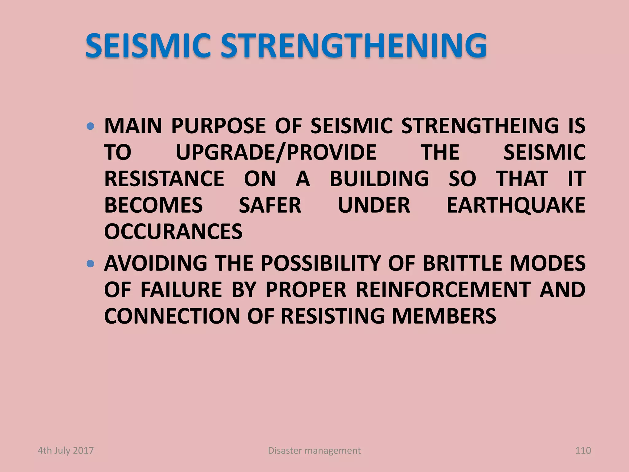 SEISMIC STRENGTHENING
 MAIN PURPOSE OF SEISMIC STRENGTHEING IS
TO UPGRADE/PROVIDE THE SEISMIC
RESISTANCE ON A BUILDING SO THAT IT
BECOMES SAFER UNDER EARTHQUAKE
OCCURANCES
 AVOIDING THE POSSIBILITY OF BRITTLE MODES
OF FAILURE BY PROPER REINFORCEMENT AND
CONNECTION OF RESISTING MEMBERS
1104th July 2017 Disaster management
 