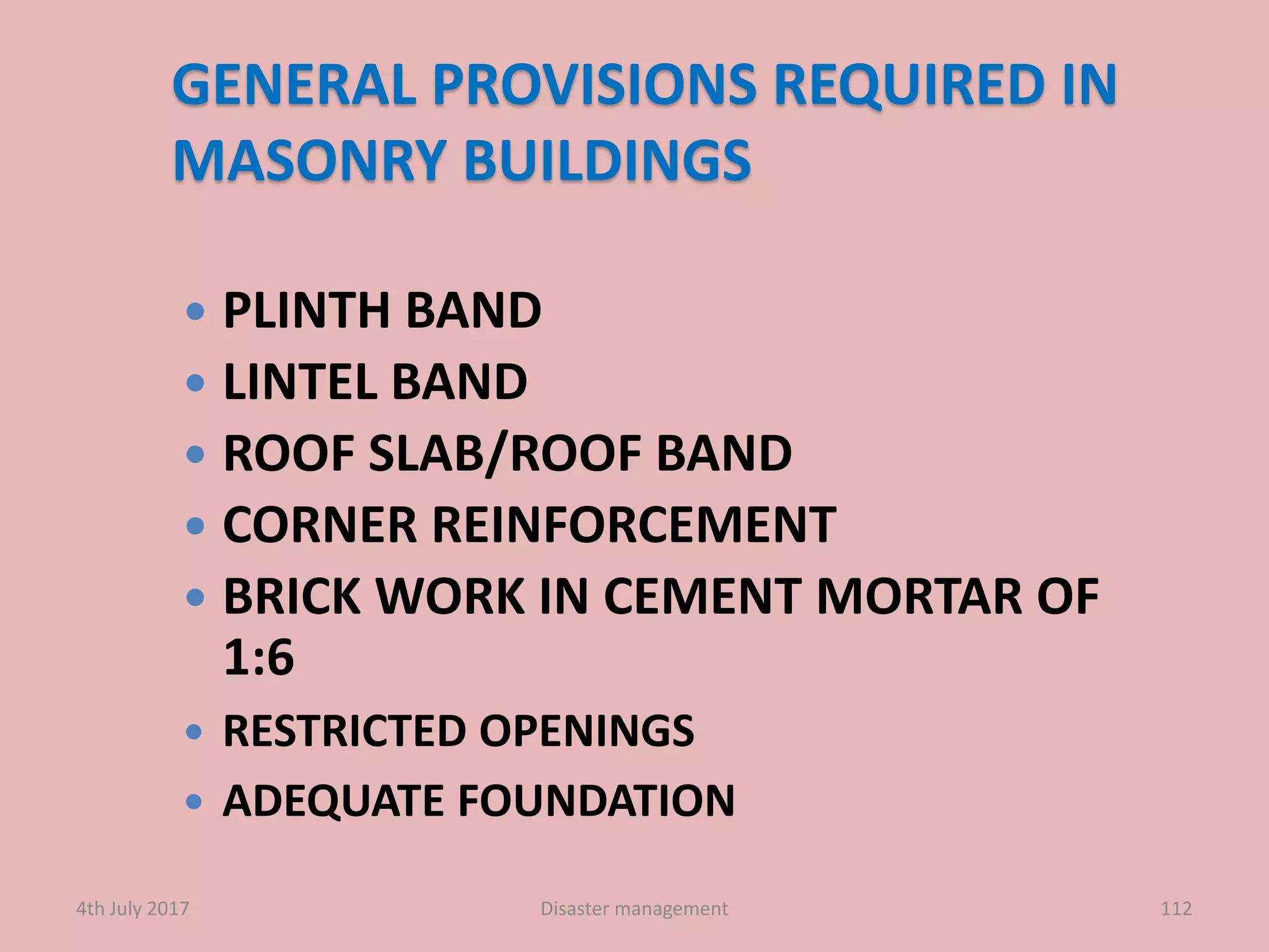 GENERAL PROVISIONS REQUIRED IN
MASONRY BUILDINGS
 PLINTH BAND
 LINTEL BAND
 ROOF SLAB/ROOF BAND
 CORNER REINFORCEMENT
 BRICK WORK IN CEMENT MORTAR OF
1:6
 RESTRICTED OPENINGS
 ADEQUATE FOUNDATION
1124th July 2017 Disaster management
 