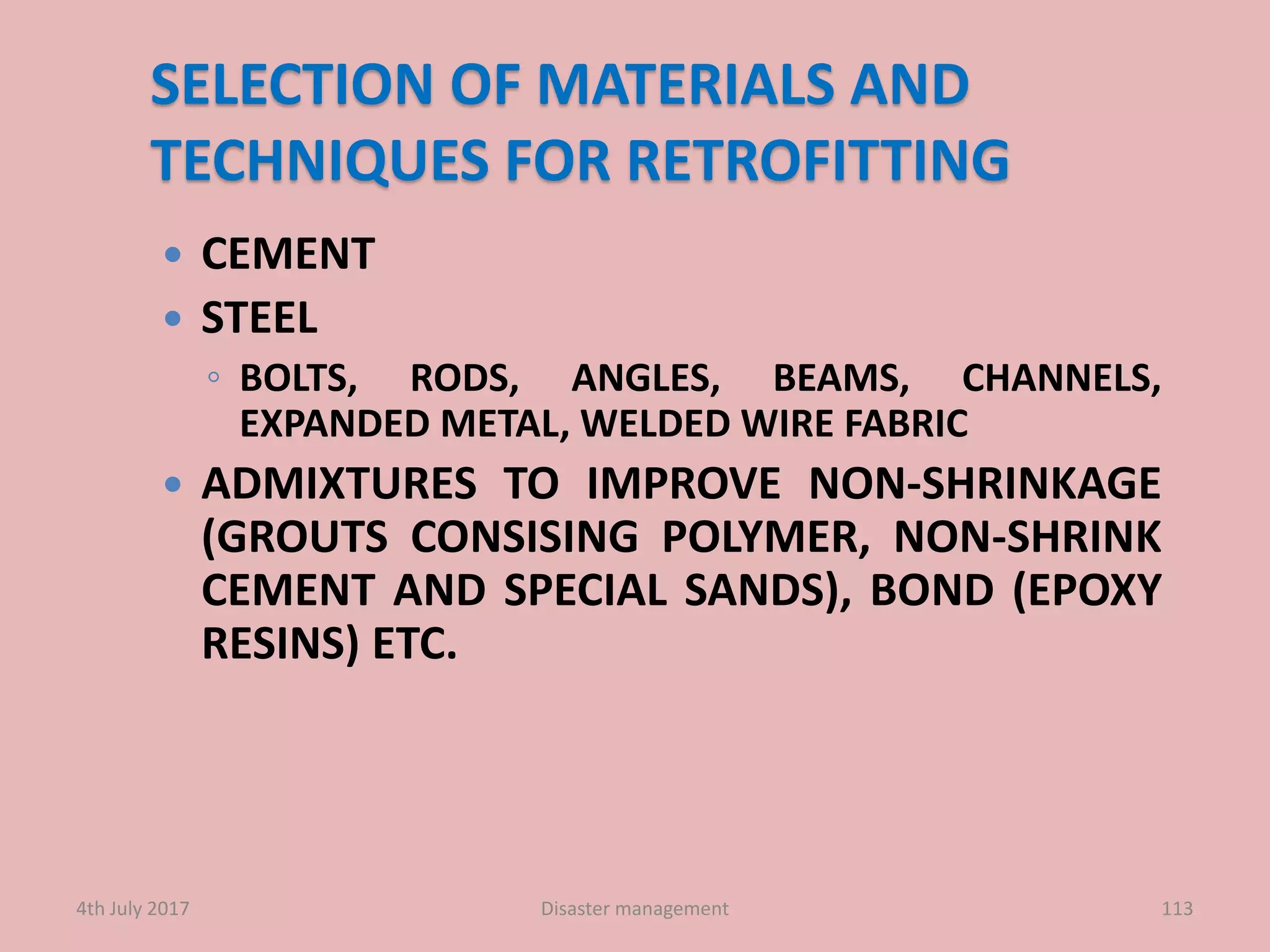 SELECTION OF MATERIALS AND
TECHNIQUES FOR RETROFITTING
 CEMENT
 STEEL
◦ BOLTS, RODS, ANGLES, BEAMS, CHANNELS,
EXPANDED METAL, WELDED WIRE FABRIC
 ADMIXTURES TO IMPROVE NON-SHRINKAGE
(GROUTS CONSISING POLYMER, NON-SHRINK
CEMENT AND SPECIAL SANDS), BOND (EPOXY
RESINS) ETC.
1134th July 2017 Disaster management
 