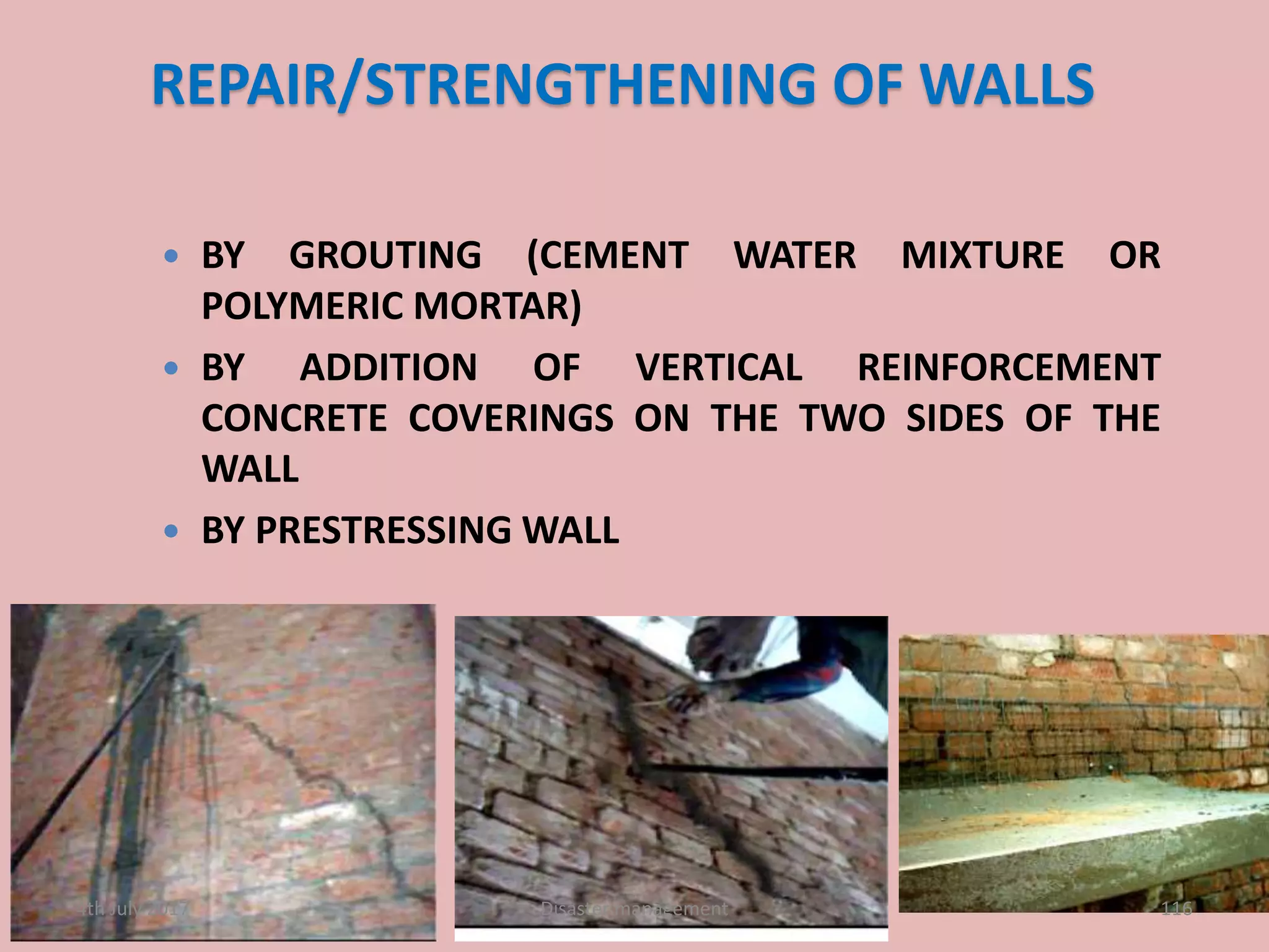 REPAIR/STRENGTHENING OF WALLS
 BY GROUTING (CEMENT WATER MIXTURE OR
POLYMERIC MORTAR)
 BY ADDITION OF VERTICAL REINFORCEMENT
CONCRETE COVERINGS ON THE TWO SIDES OF THE
WALL
 BY PRESTRESSING WALL
1164th July 2017 Disaster management
 