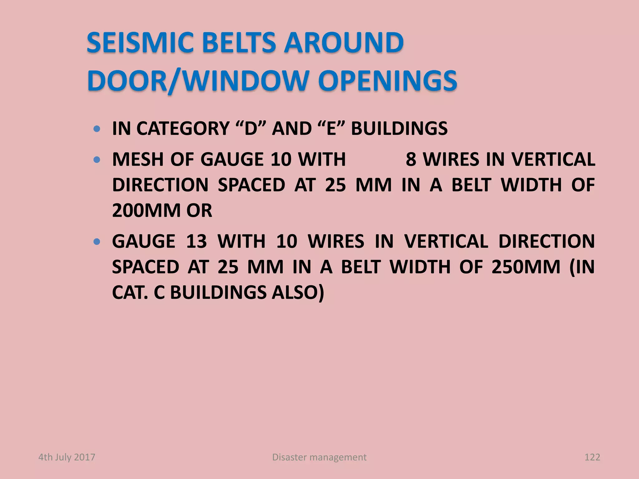 SEISMIC BELTS AROUND
DOOR/WINDOW OPENINGS
 IN CATEGORY “D” AND “E” BUILDINGS
 MESH OF GAUGE 10 WITH 8 WIRES IN VERTICAL
DIRECTION SPACED AT 25 MM IN A BELT WIDTH OF
200MM OR
 GAUGE 13 WITH 10 WIRES IN VERTICAL DIRECTION
SPACED AT 25 MM IN A BELT WIDTH OF 250MM (IN
CAT. C BUILDINGS ALSO)
1224th July 2017 Disaster management
 