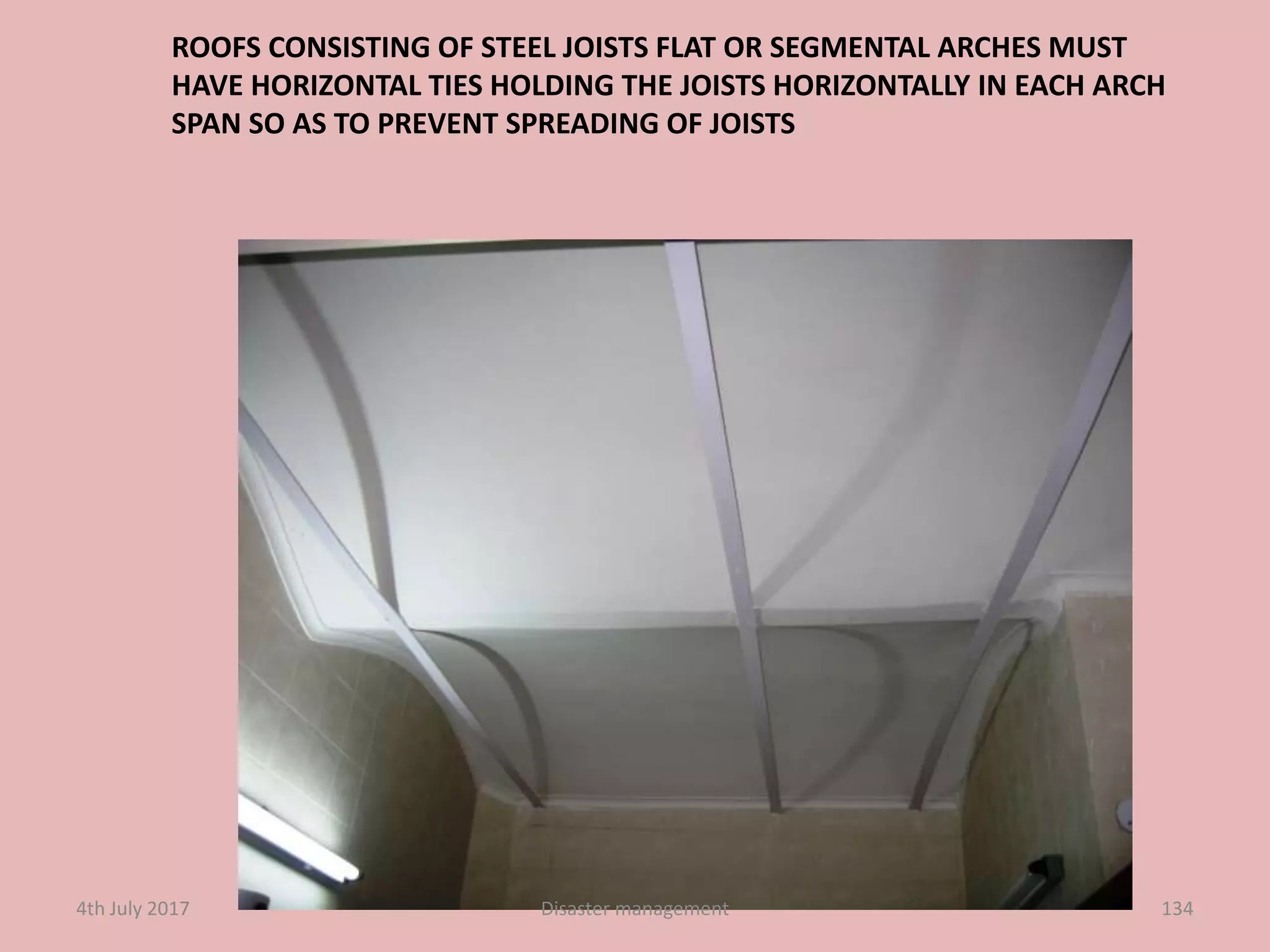 ROOFS CONSISTING OF STEEL JOISTS FLAT OR SEGMENTAL ARCHES MUST
HAVE HORIZONTAL TIES HOLDING THE JOISTS HORIZONTALLY IN EACH ARCH
SPAN SO AS TO PREVENT SPREADING OF JOISTS
1344th July 2017 Disaster management
 