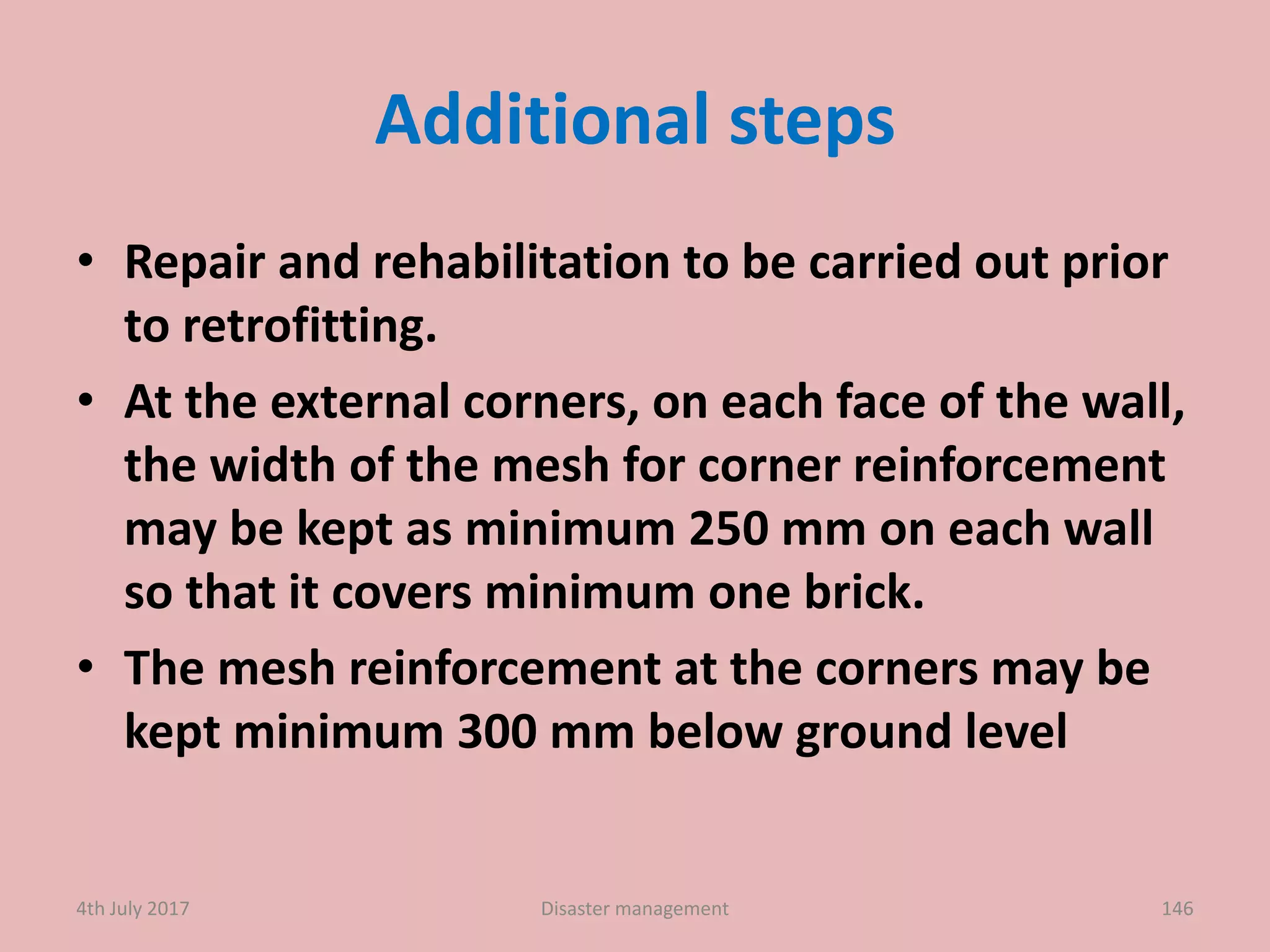 Additional steps
• Repair and rehabilitation to be carried out prior
to retrofitting.
• At the external corners, on each face of the wall,
the width of the mesh for corner reinforcement
may be kept as minimum 250 mm on each wall
so that it covers minimum one brick.
• The mesh reinforcement at the corners may be
kept minimum 300 mm below ground level
1464th July 2017 Disaster management
 