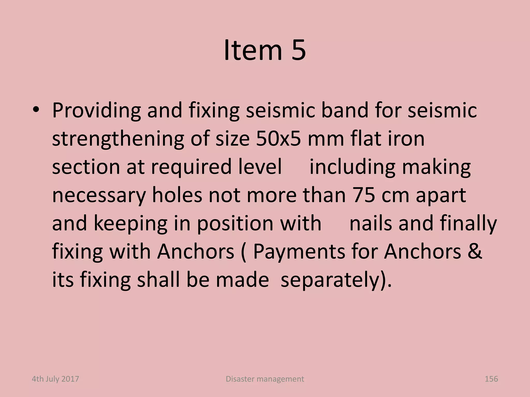 Item 5
• Providing and fixing seismic band for seismic
strengthening of size 50x5 mm flat iron
section at required level including making
necessary holes not more than 75 cm apart
and keeping in position with nails and finally
fixing with Anchors ( Payments for Anchors &
its fixing shall be made separately).
1564th July 2017 Disaster management
 