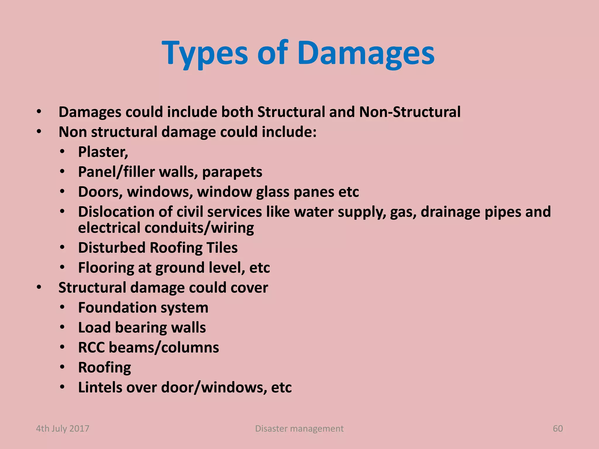 Types of Damages
• Damages could include both Structural and Non-Structural
• Non structural damage could include:
• Plaster,
• Panel/filler walls, parapets
• Doors, windows, window glass panes etc
• Dislocation of civil services like water supply, gas, drainage pipes and
electrical conduits/wiring
• Disturbed Roofing Tiles
• Flooring at ground level, etc
• Structural damage could cover
• Foundation system
• Load bearing walls
• RCC beams/columns
• Roofing
• Lintels over door/windows, etc
604th July 2017 Disaster management
 