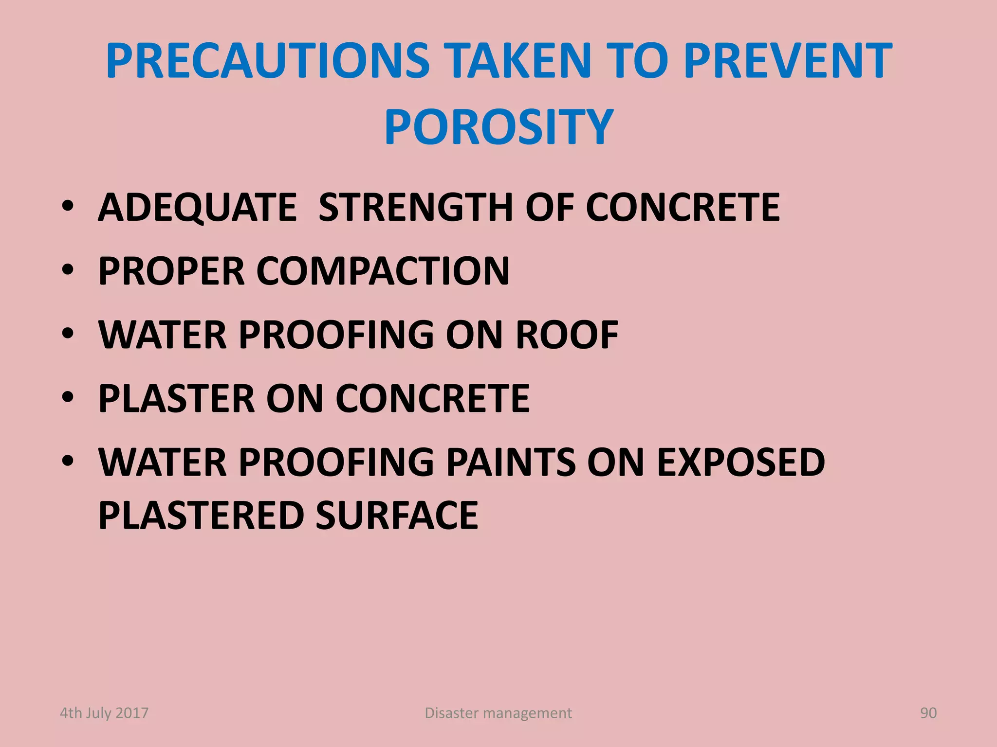 PRECAUTIONS TAKEN TO PREVENT
POROSITY
• ADEQUATE STRENGTH OF CONCRETE
• PROPER COMPACTION
• WATER PROOFING ON ROOF
• PLASTER ON CONCRETE
• WATER PROOFING PAINTS ON EXPOSED
PLASTERED SURFACE
904th July 2017 Disaster management
 