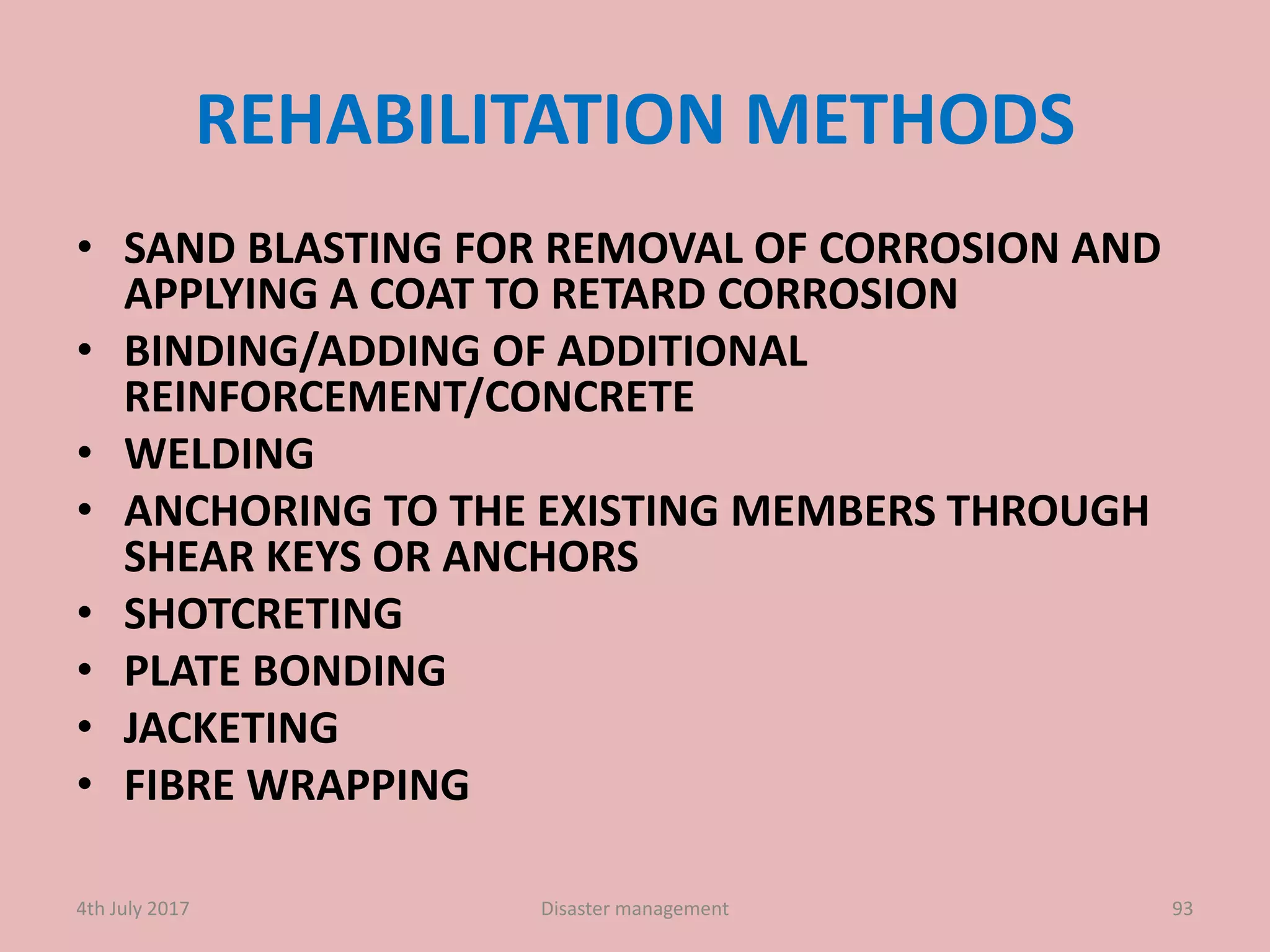 REHABILITATION METHODS
• SAND BLASTING FOR REMOVAL OF CORROSION AND
APPLYING A COAT TO RETARD CORROSION
• BINDING/ADDING OF ADDITIONAL
REINFORCEMENT/CONCRETE
• WELDING
• ANCHORING TO THE EXISTING MEMBERS THROUGH
SHEAR KEYS OR ANCHORS
• SHOTCRETING
• PLATE BONDING
• JACKETING
• FIBRE WRAPPING
934th July 2017 Disaster management
 