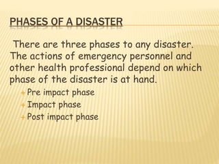 PHASES OF A DISASTER
There are three phases to any disaster.
The actions of emergency personnel and
other health professional depend on which
phase of the disaster is at hand.
 Pre impact phase
 Impact phase
 Post impact phase
 