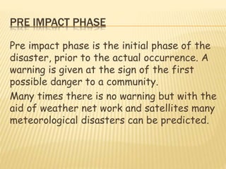 PRE IMPACT PHASE
Pre impact phase is the initial phase of the
disaster, prior to the actual occurrence. A
warning is given at the sign of the first
possible danger to a community.
Many times there is no warning but with the
aid of weather net work and satellites many
meteorological disasters can be predicted.
 