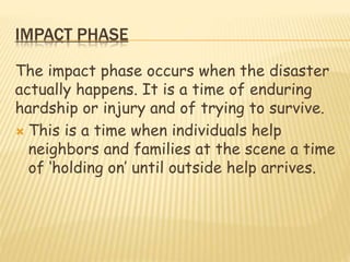 IMPACT PHASE
The impact phase occurs when the disaster
actually happens. It is a time of enduring
hardship or injury and of trying to survive.
 This is a time when individuals help
neighbors and families at the scene a time
of ‘holding on’ until outside help arrives.
 