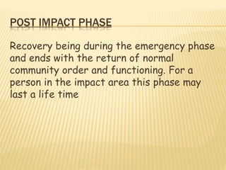 POST IMPACT PHASE
Recovery being during the emergency phase
and ends with the return of normal
community order and functioning. For a
person in the impact area this phase may
last a life time
 