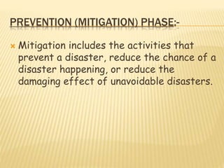 PREVENTION (MITIGATION) PHASE:-
 Mitigation includes the activities that
prevent a disaster, reduce the chance of a
disaster happening, or reduce the
damaging effect of unavoidable disasters.
 