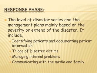 RESPONSE PHASE:-
 The level of disaster varies and the
management plans mainly based on the
severity or extend of the disaster. It
include,
 Identifying patients and documenting patient
information
 Triage of Disaster victims
 Managing internal problems
 Communicating with the media and family
 