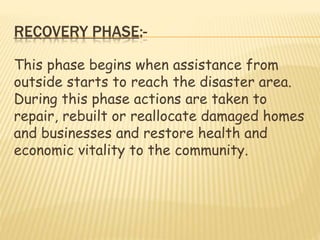 RECOVERY PHASE:-
This phase begins when assistance from
outside starts to reach the disaster area.
During this phase actions are taken to
repair, rebuilt or reallocate damaged homes
and businesses and restore health and
economic vitality to the community.
 