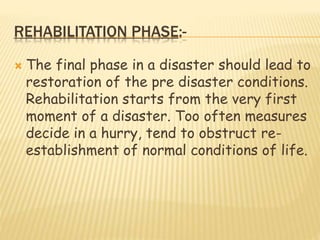 REHABILITATION PHASE:-
 The final phase in a disaster should lead to
restoration of the pre disaster conditions.
Rehabilitation starts from the very first
moment of a disaster. Too often measures
decide in a hurry, tend to obstruct re-
establishment of normal conditions of life.
 