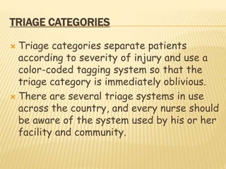 TRIAGE CATEGORIES
 Triage categories separate patients
according to severity of injury and use a
color-coded tagging system so that the
triage category is immediately oblivious.
 There are several triage systems in use
across the country, and every nurse should
be aware of the system used by his or her
facility and community.
 