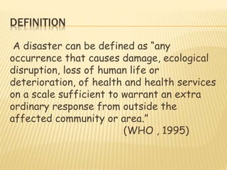 DEFINITION
A disaster can be defined as “any
occurrence that causes damage, ecological
disruption, loss of human life or
deterioration, of health and health services
on a scale sufficient to warrant an extra
ordinary response from outside the
affected community or area.”
(WHO , 1995)
 