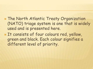  The North Atlantic Treaty Organization
(NATO) triage system is one that is widely
used and is presented here.
 It consists of four colours red, yellow,
green and black. Each colour signifies a
different level of priority.
 