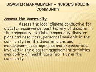 DISASTER MANAGEMENT – NURSE’S ROLE IN
COMMUNITY
Assess the community
Assess the local climate conductive for
disaster occurrence, past history of disaster in
the community, available community disaster
plans and resources, personnel available in the
community for the disaster plans and
management, local agencies and organizations
involved in the disaster management activities
availability of health care facilities in the
community.
 