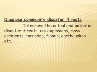 Diagnose community disaster threats
Determine the actual and potential
disaster threats eg: explosions, mass
accidents, tornados, floods, earthquakes
etc.
 