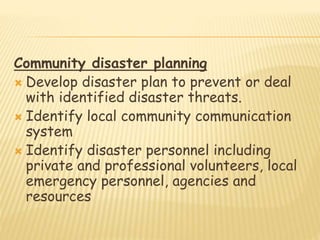 Community disaster planning
 Develop disaster plan to prevent or deal
with identified disaster threats.
 Identify local community communication
system
 Identify disaster personnel including
private and professional volunteers, local
emergency personnel, agencies and
resources
 