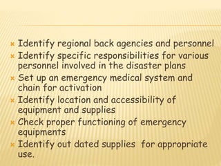  Identify regional back agencies and personnel
 Identify specific responsibilities for various
personnel involved in the disaster plans
 Set up an emergency medical system and
chain for activation
 Identify location and accessibility of
equipment and supplies
 Check proper functioning of emergency
equipments
 Identify out dated supplies for appropriate
use.
 