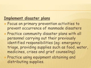 Implement disaster plans
 Focus on primary prevention activities to
prevent occurrence of manmade disasters
 Practice community disaster plans with all
personnel carrying out their previously
identified responsibilities (eg: emergency
triage, providing supplies such as food, water,
medicines, crises and grief counseling)
 Practice using equipment obtaining and
distributing supplies.
 