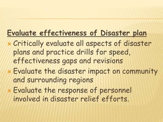 Evaluate effectiveness of Disaster plan
 Critically evaluate all aspects of disaster
plans and practice drills for speed,
effectiveness gaps and revisions
 Evaluate the disaster impact on community
and surrounding regions
 Evaluate the response of personnel
involved in disaster relief efforts.
 