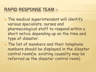 RAPID RESPONSE TEAM :-
 The medical superintendent will identify
various specialists, nurses and
pharmacological staff to respond within a
short notice depending up on the time and
type of disaster.
 The list of members and their telephone
numbers should be displayed in the disaster
control room(ie. existing causality may be
referred as the disaster control room)
 