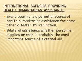 INTERNATIONAL AGENCIES PROVIDING
HEALTH HUMANITARIAN ASSISTANCE.
 Every country is a potential source of
health humanitarian assistance for some
other disaster striken nation.
 Bilateral assistance whether personnel,
supplies or cash is probably the most
important source of external aid.
 