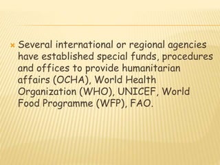  Several international or regional agencies
have established special funds, procedures
and offices to provide humanitarian
affairs (OCHA), World Health
Organization (WHO), UNICEF, World
Food Programme (WFP), FAO.
 