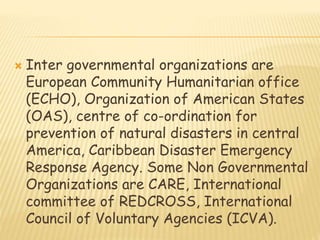  Inter governmental organizations are
European Community Humanitarian office
(ECHO), Organization of American States
(OAS), centre of co-ordination for
prevention of natural disasters in central
America, Caribbean Disaster Emergency
Response Agency. Some Non Governmental
Organizations are CARE, International
committee of REDCROSS, International
Council of Voluntary Agencies (ICVA).
 