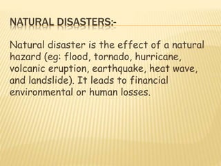 NATURAL DISASTERS:-
Natural disaster is the effect of a natural
hazard (eg: flood, tornado, hurricane,
volcanic eruption, earthquake, heat wave,
and landslide). It leads to financial
environmental or human losses.
 