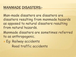 MANMADE DISASTERS:-
Man-made disasters are disasters are
disasters resulting from manmade hazards
as opposed to natural disasters resulting
from natural hazards.
Manmade disasters are sometimes referred
to as anthropogenic.
 Eg: Railway accidents
Road traffic accidents
 