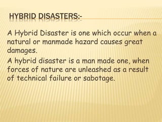 HYBRID DISASTERS:-
A Hybrid Disaster is one which occur when a
natural or manmade hazard causes great
damages.
A hybrid disaster is a man made one, when
forces of nature are unleashed as a result
of technical failure or sabotage.
 