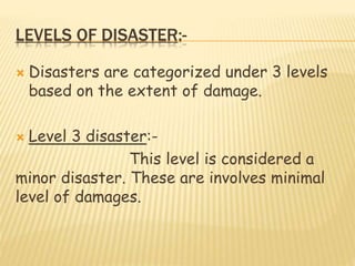 LEVELS OF DISASTER:-
 Disasters are categorized under 3 levels
based on the extent of damage.
 Level 3 disaster:-
This level is considered a
minor disaster. These are involves minimal
level of damages.
 