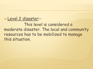  Level 2 disaster:-
This level is considered a
moderate disaster. The local and community
resources has to be mobilized to manage
this situation.
 