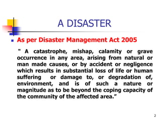 2
A DISASTER
 As per Disaster Management Act 2005
“ A catastrophe, mishap, calamity or grave
occurrence in any area, aris...