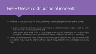 Fire – Uneven distribution of incidents
 Incidents of fires are usually not evenly distributed. There are higher number of fires during:
 Summer season: Due to higher ambient temperature; as well as leaves etc. being dry - catch fire easily.
This is the time, when many forest-fires start.
 Some specific festive events – due to use/availability of fire-crackers, and/or lights etc. Fire based lights
could pose a direct fire-risk, while, electricity based lighting could cause the risk due to overloading.
 Hence, its more important to be specially careful during these periods. Not only are the chances
of incidents higher, but, the chances of your local fire department being overloaded is also very
high.
 