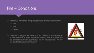 Fire – Conditions
 A fire must have three things to ignite and maintain combustion:
 Fuel
 Heat
 Oxygen
 The basic strategy of fire prevention is to control or isolate sources
of fuel and heat in order to prevent combustion. If all three are
not present in sufficient quantities a fire will not ignite or a fire will
not be able to sustain combustion
 