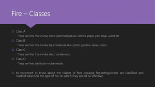Fire – Classes
 Class A
These are fires that involve some solid material like, clothes, paper, junk-heap, wood etc.
 Class B
These are fires that involve liquid materials like: petrol, gasoline, diesel, oil etc.
 Class C
These are fires that involve electrical elements
 Class D
These are fires are those involve metals
 Its important to know about the classes of fires because fire-extinguishers are classified and
marked based on the type of fire on which they would be effective.
 