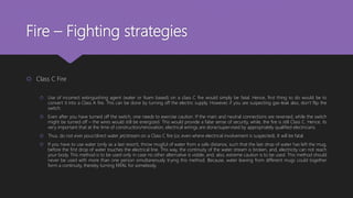 Fire – Fighting strategies
 Class C Fire
 Use of incorrect extinguishing agent (water or foam based) on a class C fire would simply be fatal. Hence, first thing to do would be to
convert it into a Class A fire. This can be done by turning off the electric supply. However, if you are suspecting gas-leak also, don’t flip the
switch.
 Even after you have turned off the switch, one needs to exercise caution. If the main and neutral connections are reversed, while the switch
might be turned off – the wires would still be energized. This would provide a false sense of security, while, the fire is still Class C. Hence, its
very important that at the time of construction/renovation, electrical wirings are done/supervised by appropriately qualified electricians.
 Thus, do not ever pour/direct water jet/stream on a Class C fire (or, even where electrical involvement is suspected). It will be fatal.
 If you have to use water (only as a last resort), throw mugful of water from a safe distance, such that the last drop of water has left the mug,
before the first drop of water touches the electrical line. This way, the continuity of the water stream is broken, and, electricity can not reach
your body. This method is to be used only in case no other alternative is visible, and, also, extreme caution is to be used. This method should
never be used with more than one person simultaneously trying this method. Because, water leaving from different mugs could together
form a continuity, thereby turning FATAL for somebody.
 